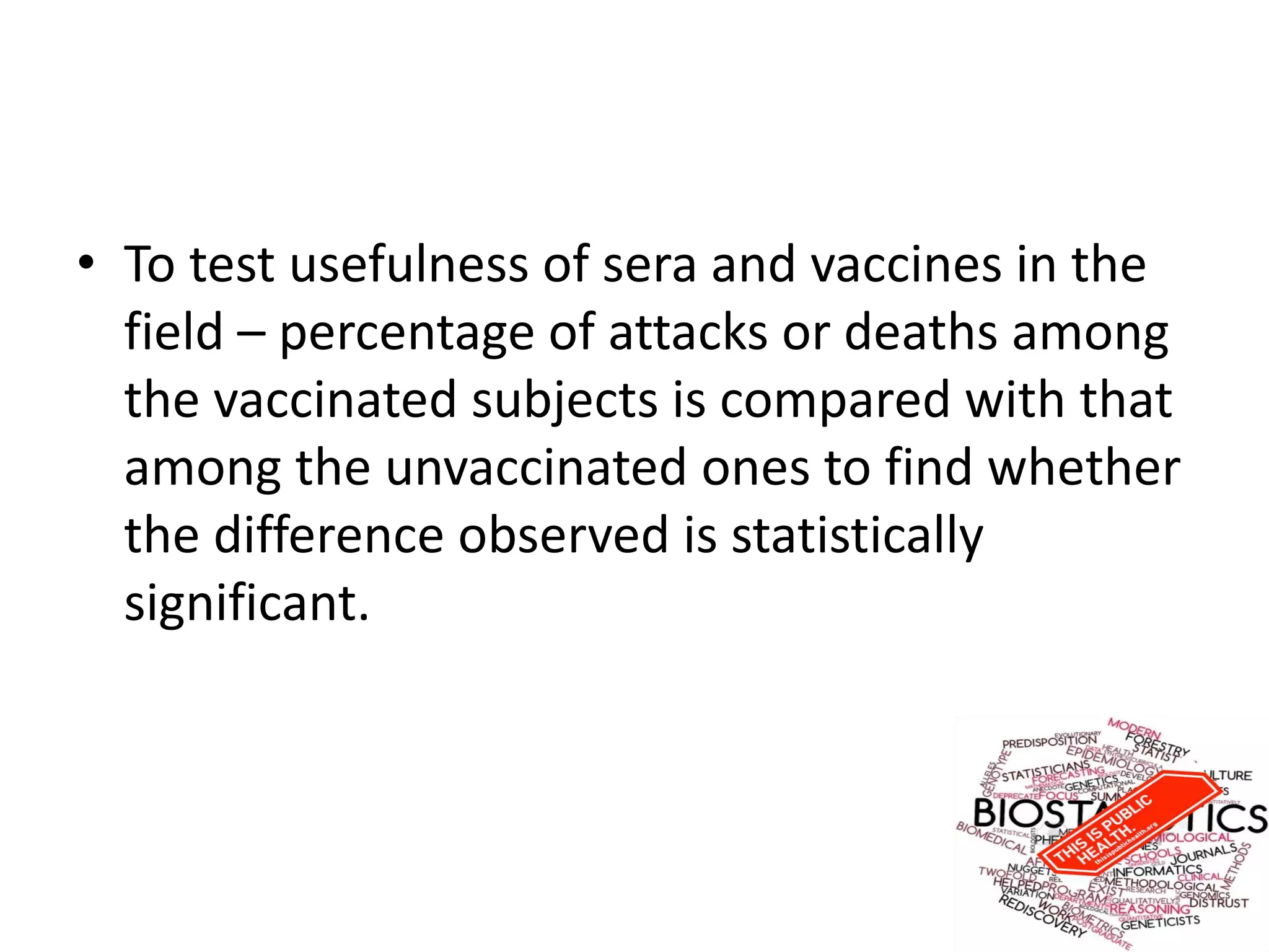 • To test usefulness of sera and vaccines in the
field – percentage of attacks or deaths among
the vaccinated subjects is compared with that
among the unvaccinated ones to find whether
the difference observed is statistically
significant.
 