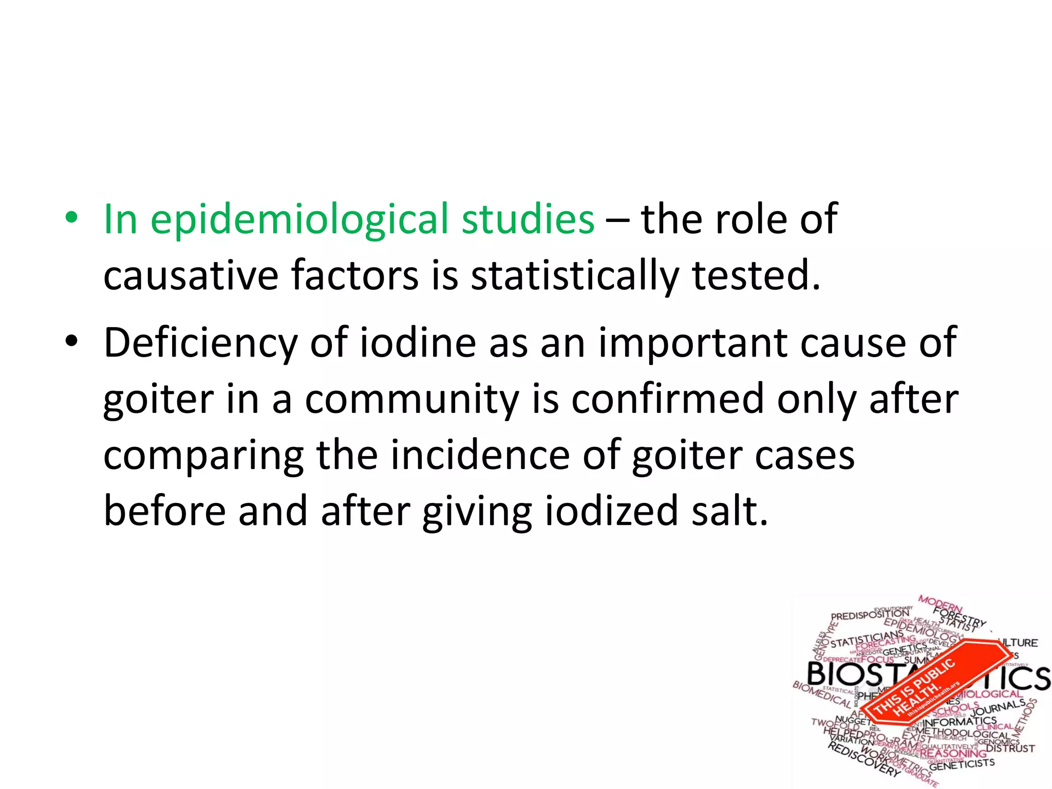 • In epidemiological studies – the role of
causative factors is statistically tested.
• Deficiency of iodine as an important cause of
goiter in a community is confirmed only after
comparing the incidence of goiter cases
before and after giving iodized salt.
 