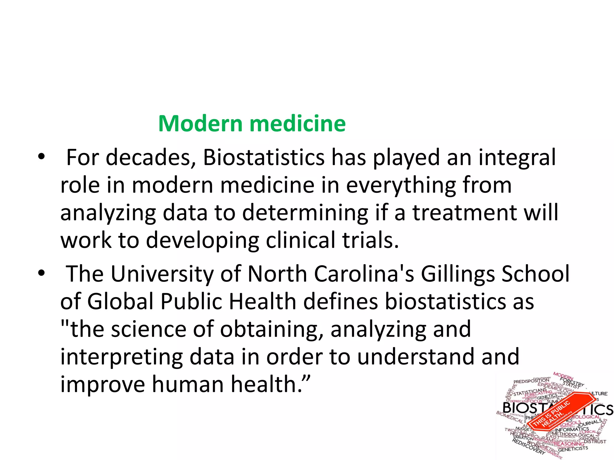 Modern medicine
• For decades, Biostatistics has played an integral
role in modern medicine in everything from
analyzing data to determining if a treatment will
work to developing clinical trials.
• The University of North Carolina's Gillings School
of Global Public Health defines biostatistics as
"the science of obtaining, analyzing and
interpreting data in order to understand and
improve human health.”
 