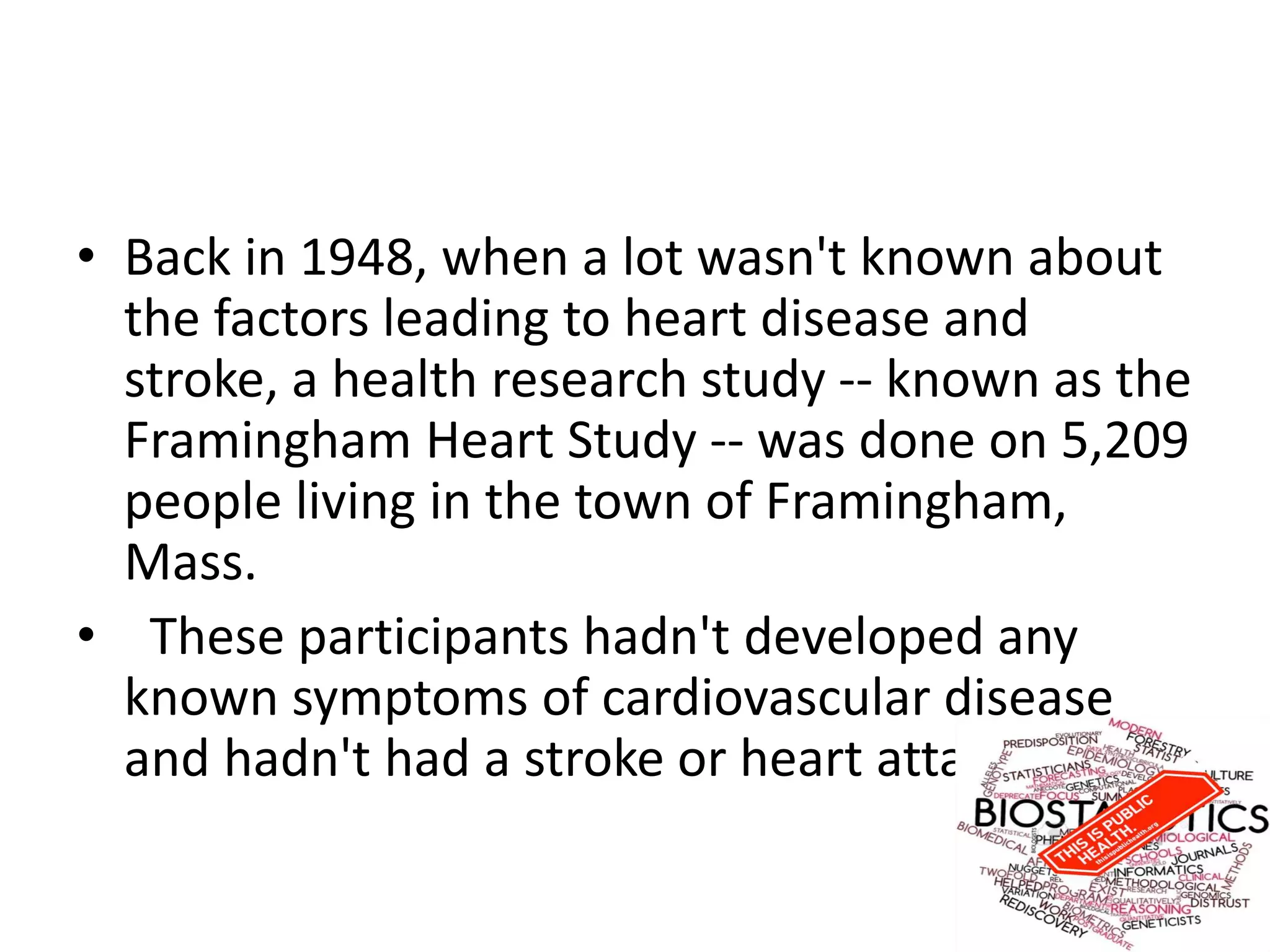 • Back in 1948, when a lot wasn't known about
the factors leading to heart disease and
stroke, a health research study -- known as the
Framingham Heart Study -- was done on 5,209
people living in the town of Framingham,
Mass.
• These participants hadn't developed any
known symptoms of cardiovascular disease
and hadn't had a stroke or heart attack.
 