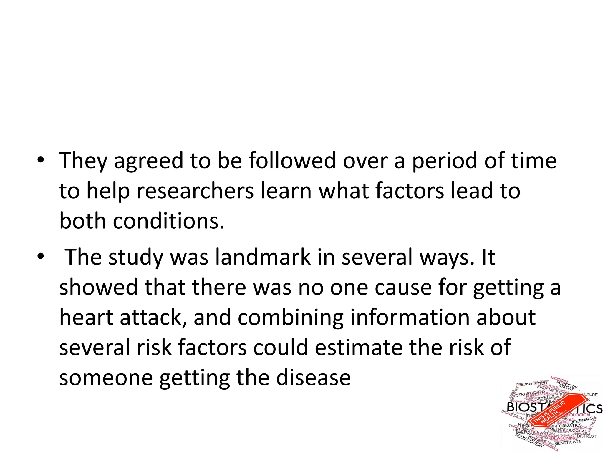 • They agreed to be followed over a period of time
to help researchers learn what factors lead to
both conditions.
• The study was landmark in several ways. It
showed that there was no one cause for getting a
heart attack, and combining information about
several risk factors could estimate the risk of
someone getting the disease
 