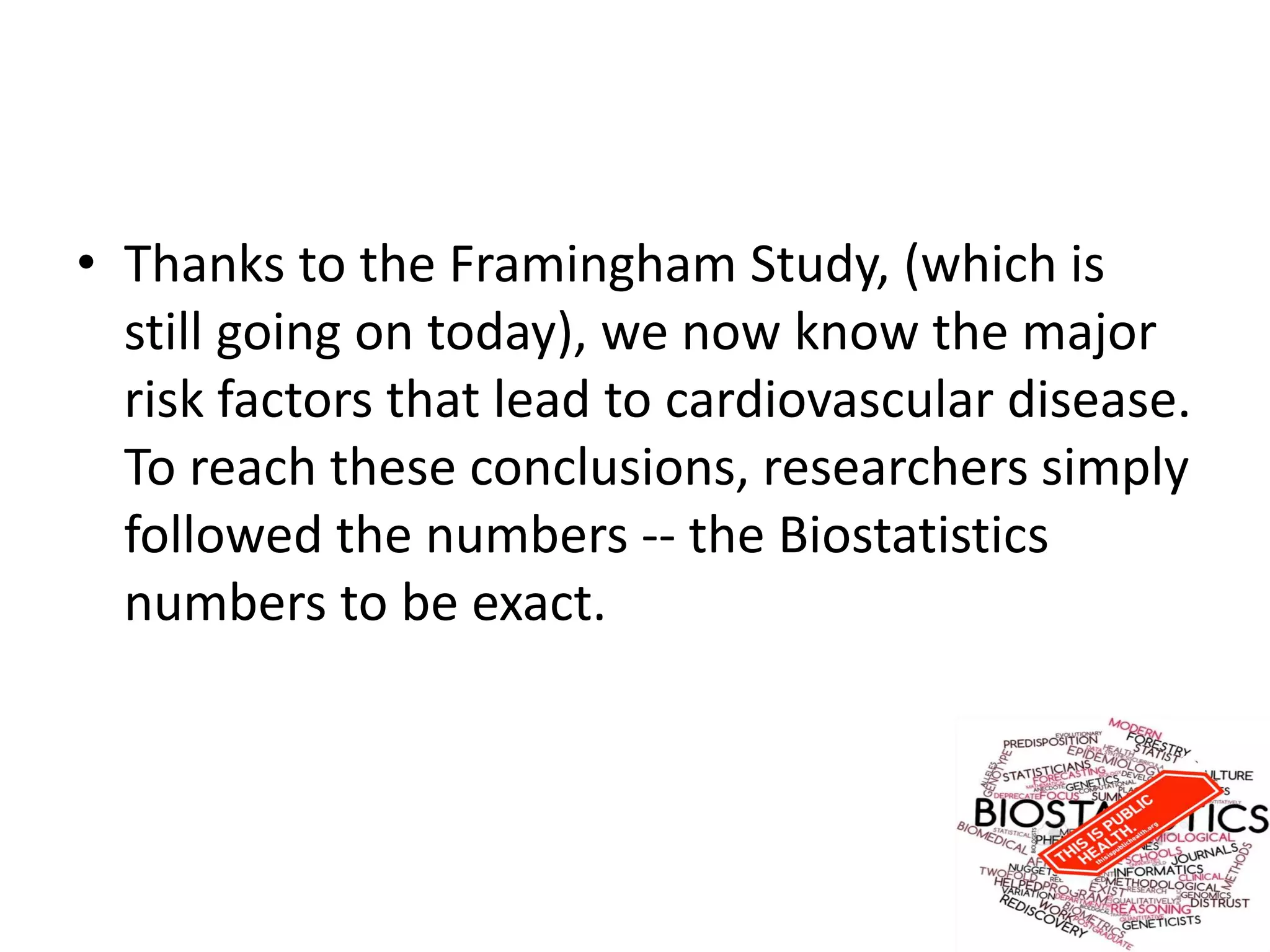 • Thanks to the Framingham Study, (which is
still going on today), we now know the major
risk factors that lead to cardiovascular disease.
To reach these conclusions, researchers simply
followed the numbers -- the Biostatistics
numbers to be exact.
 