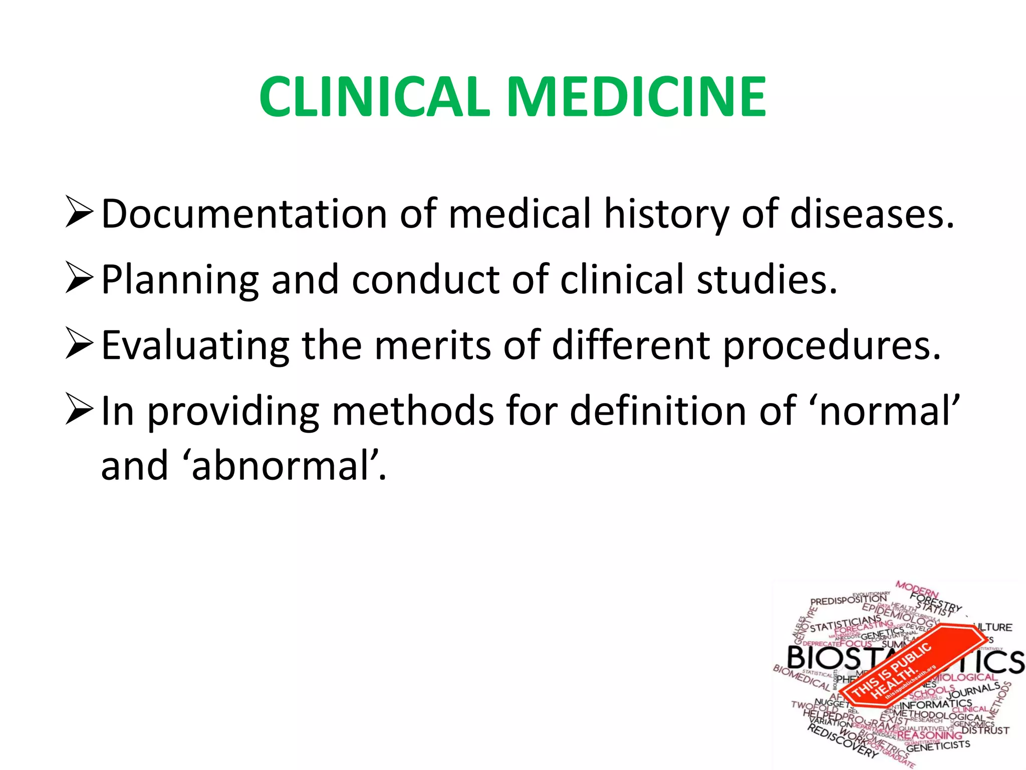 CLINICAL MEDICINE
Documentation of medical history of diseases.
Planning and conduct of clinical studies.
Evaluating the merits of different procedures.
In providing methods for definition of ‘normal’
and ‘abnormal’.
 