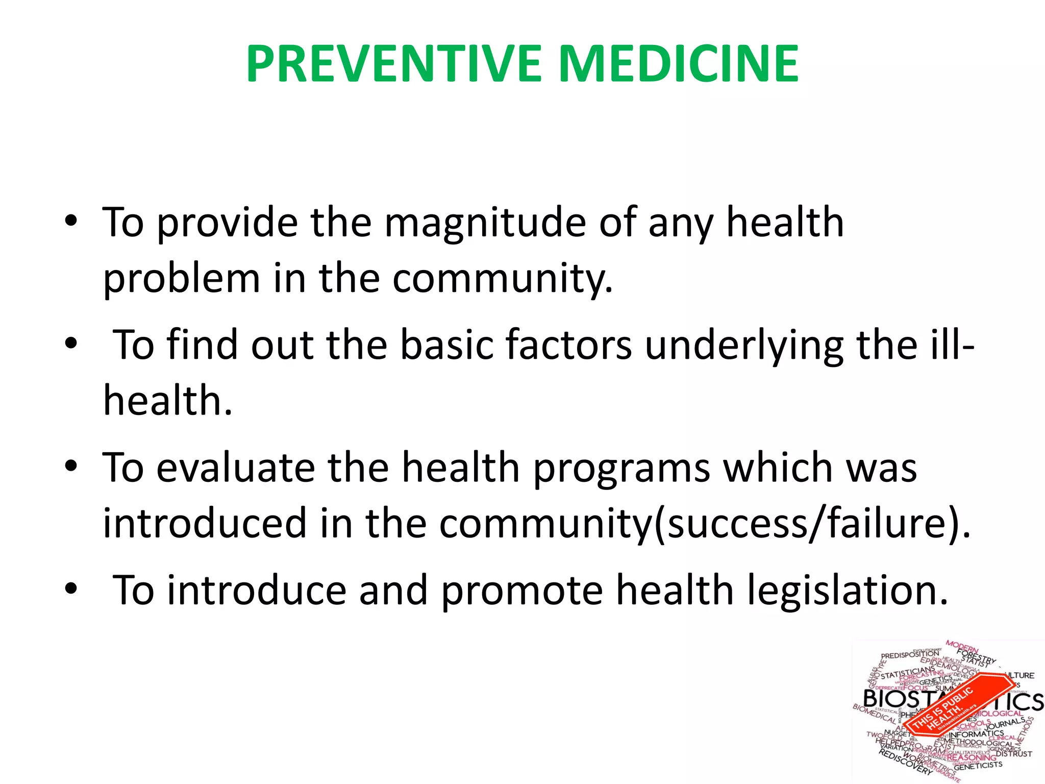 PREVENTIVE MEDICINE
• To provide the magnitude of any health
problem in the community.
• To find out the basic factors underlying the ill-
health.
• To evaluate the health programs which was
introduced in the community(success/failure).
• To introduce and promote health legislation.
 