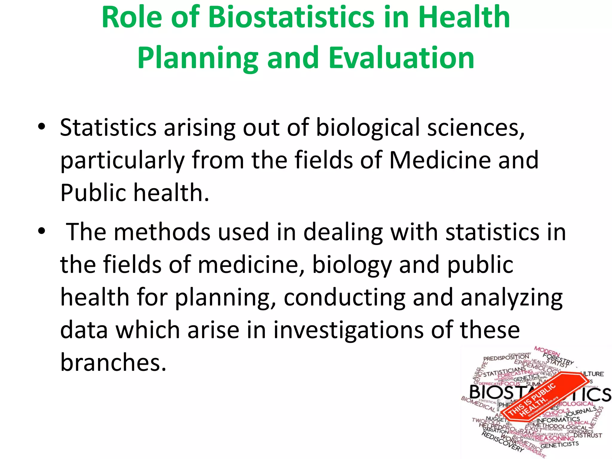 Role of Biostatistics in Health
Planning and Evaluation
• Statistics arising out of biological sciences,
particularly from the fields of Medicine and
Public health.
• The methods used in dealing with statistics in
the fields of medicine, biology and public
health for planning, conducting and analyzing
data which arise in investigations of these
branches.
 