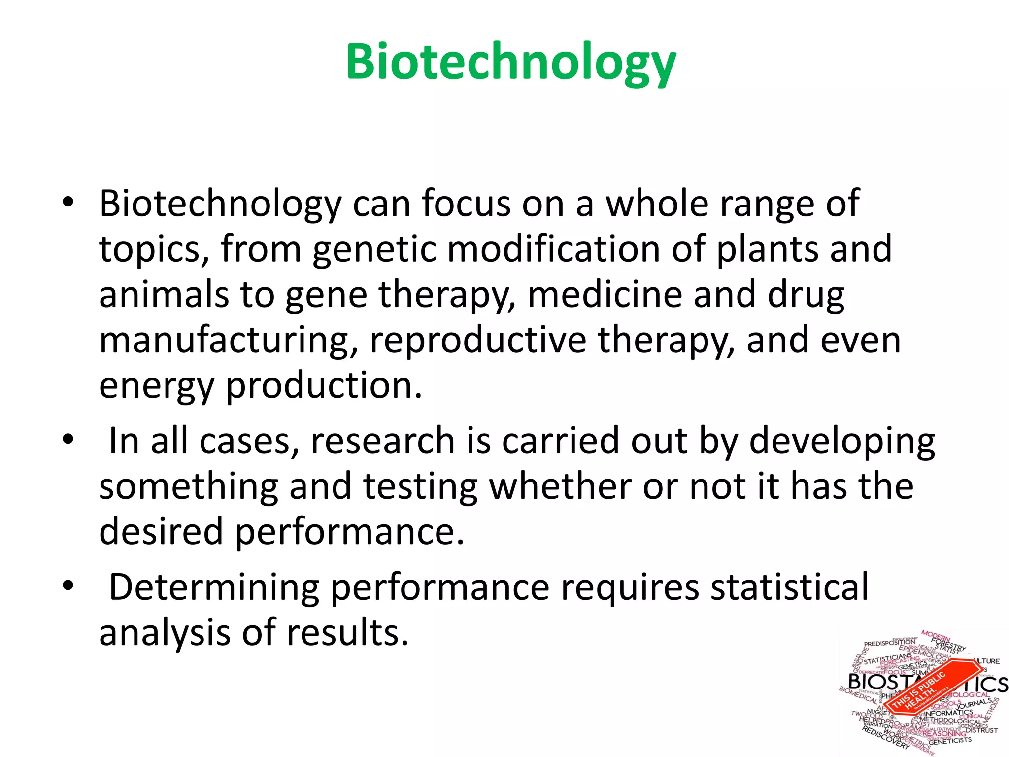 Biotechnology
• Biotechnology can focus on a whole range of
topics, from genetic modification of plants and
animals to gene therapy, medicine and drug
manufacturing, reproductive therapy, and even
energy production.
• In all cases, research is carried out by developing
something and testing whether or not it has the
desired performance.
• Determining performance requires statistical
analysis of results.
 