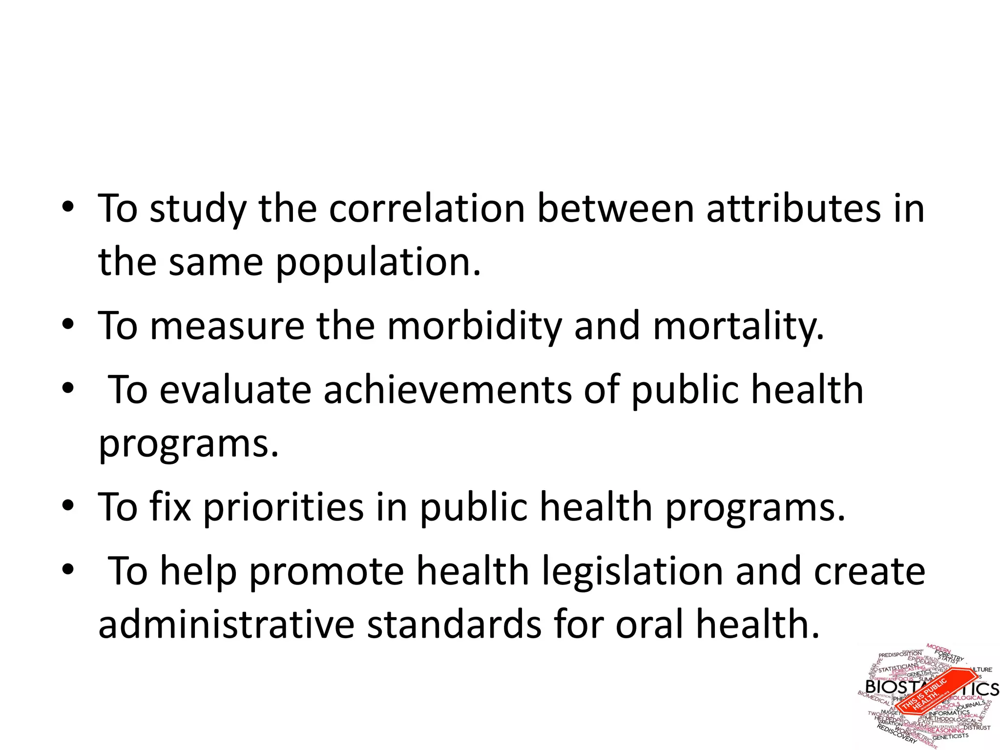 • To study the correlation between attributes in
the same population.
• To measure the morbidity and mortality.
• To evaluate achievements of public health
programs.
• To fix priorities in public health programs.
• To help promote health legislation and create
administrative standards for oral health.
 