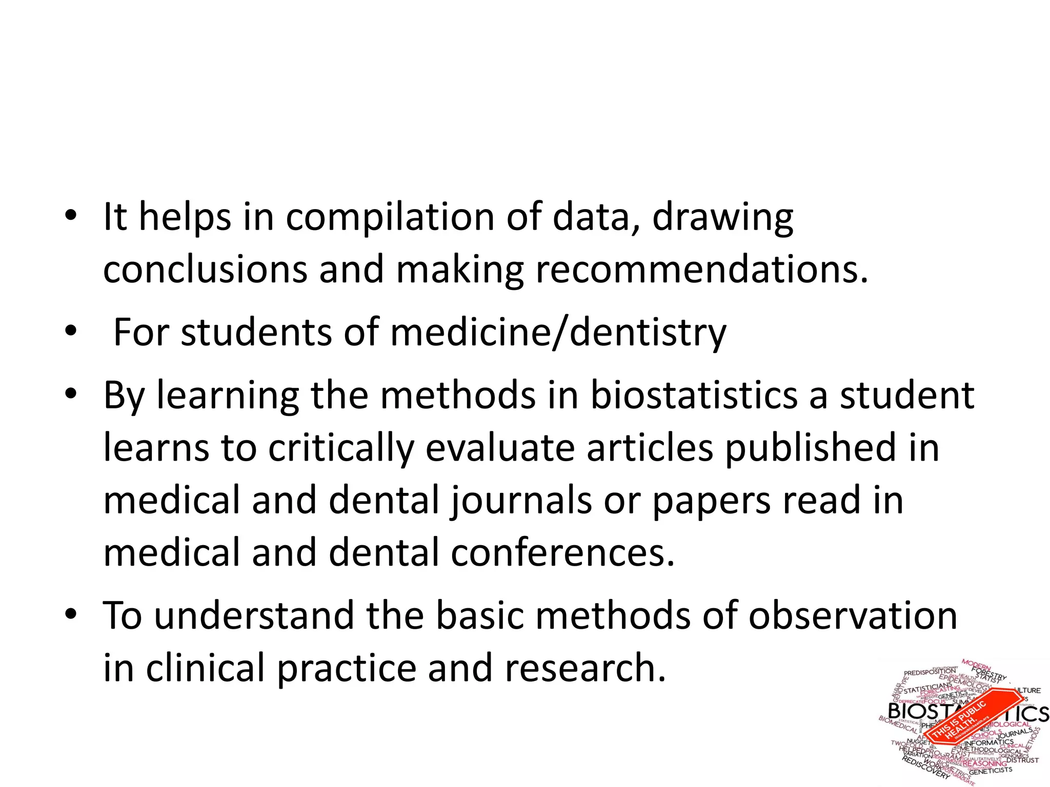 • It helps in compilation of data, drawing
conclusions and making recommendations.
• For students of medicine/dentistry
• By learning the methods in biostatistics a student
learns to critically evaluate articles published in
medical and dental journals or papers read in
medical and dental conferences.
• To understand the basic methods of observation
in clinical practice and research.
 