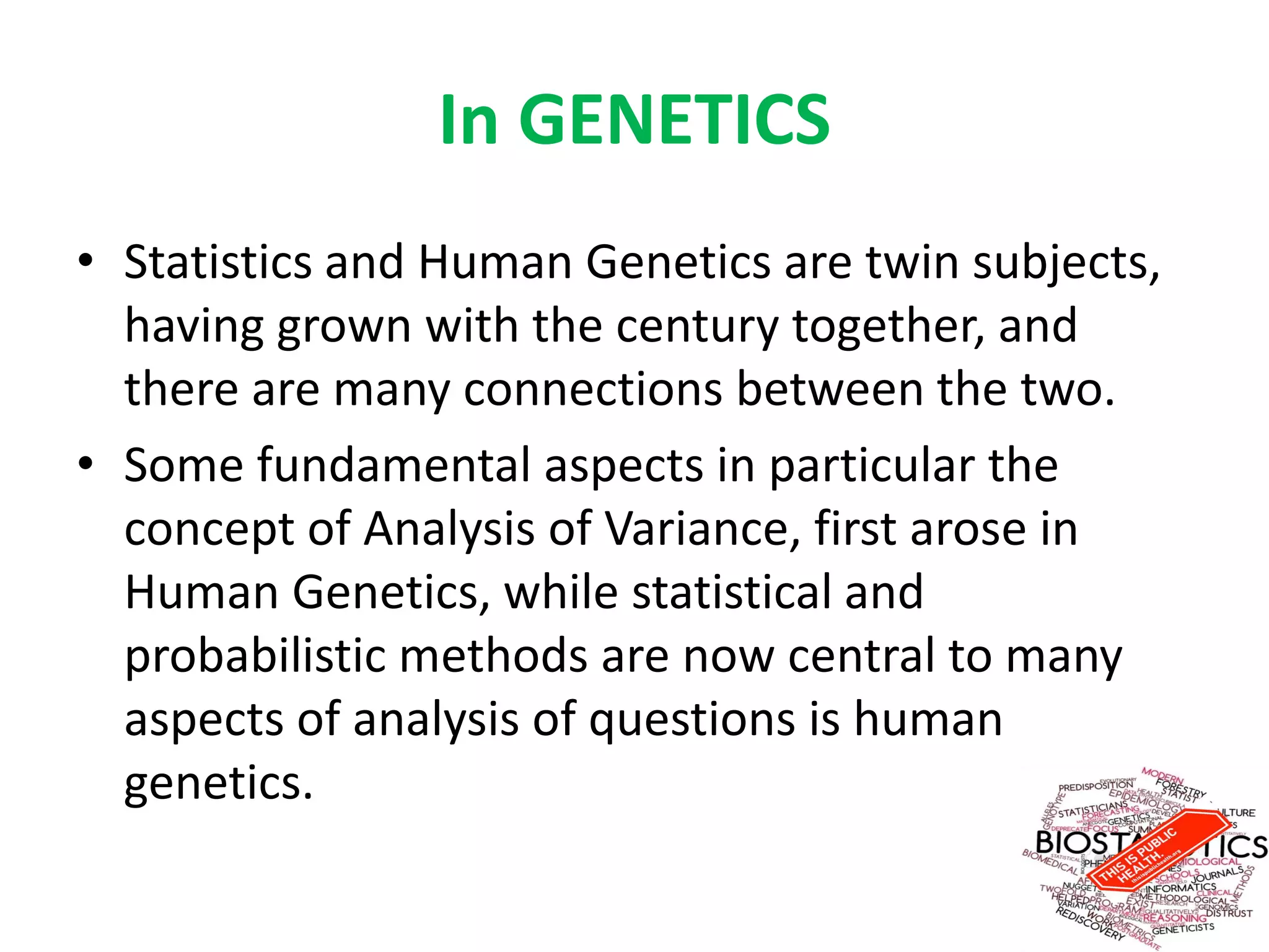In GENETICS
• Statistics and Human Genetics are twin subjects,
having grown with the century together, and
there are many connections between the two.
• Some fundamental aspects in particular the
concept of Analysis of Variance, first arose in
Human Genetics, while statistical and
probabilistic methods are now central to many
aspects of analysis of questions is human
genetics.
 