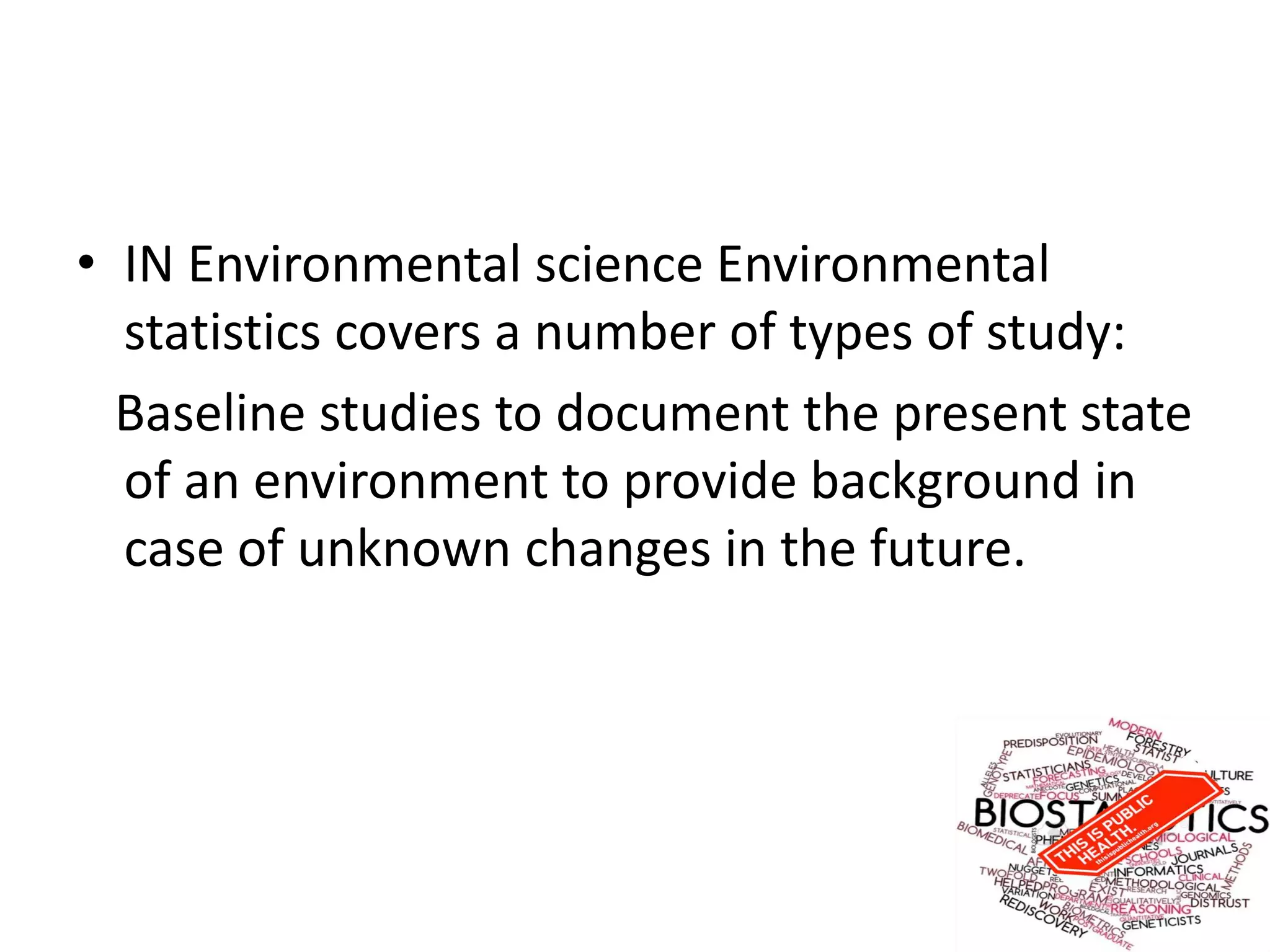 • IN Environmental science Environmental
statistics covers a number of types of study:
Baseline studies to document the present state
of an environment to provide background in
case of unknown changes in the future.
 