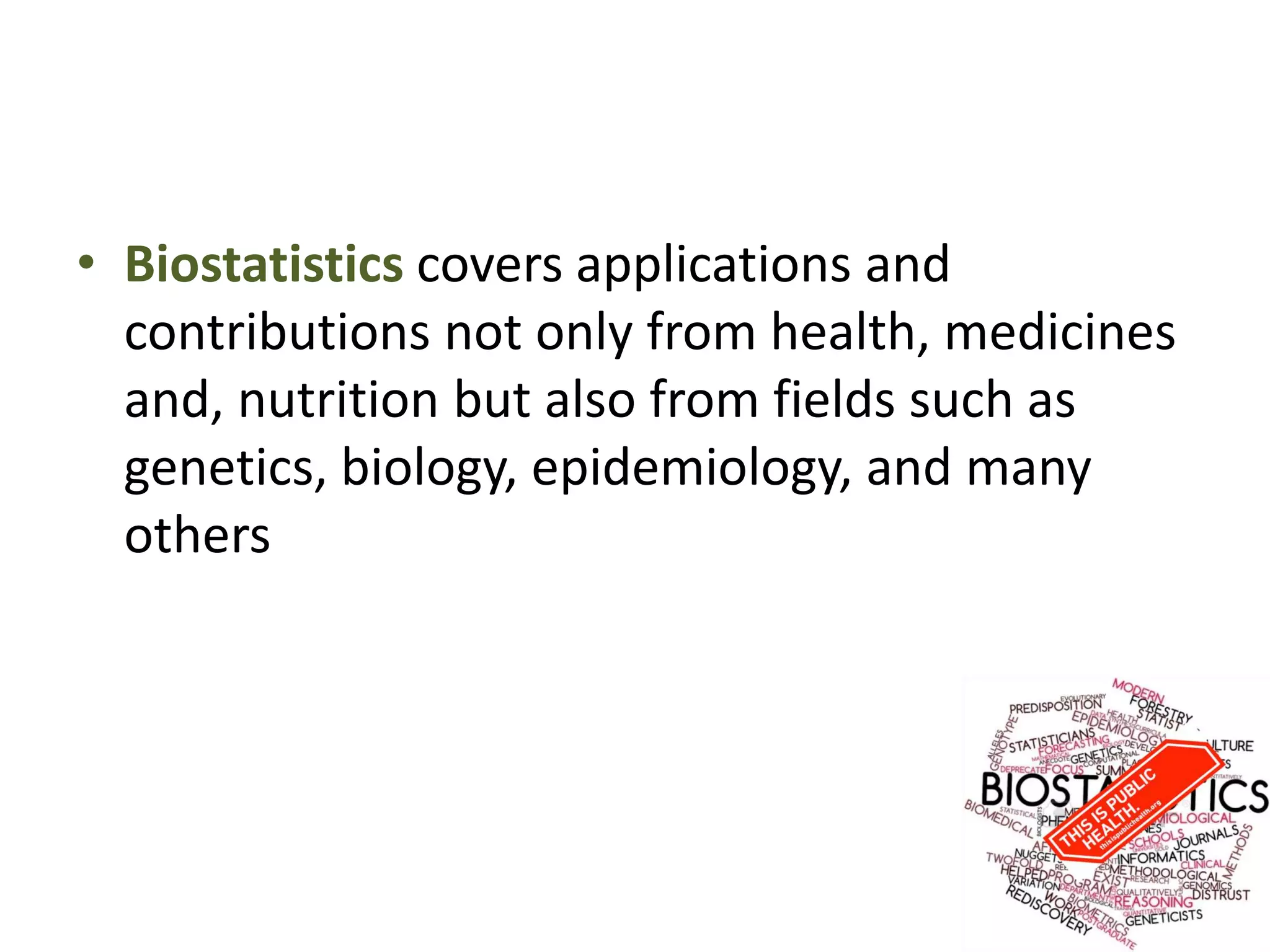 • Biostatistics covers applications and
contributions not only from health, medicines
and, nutrition but also from fields such as
genetics, biology, epidemiology, and many
others
 