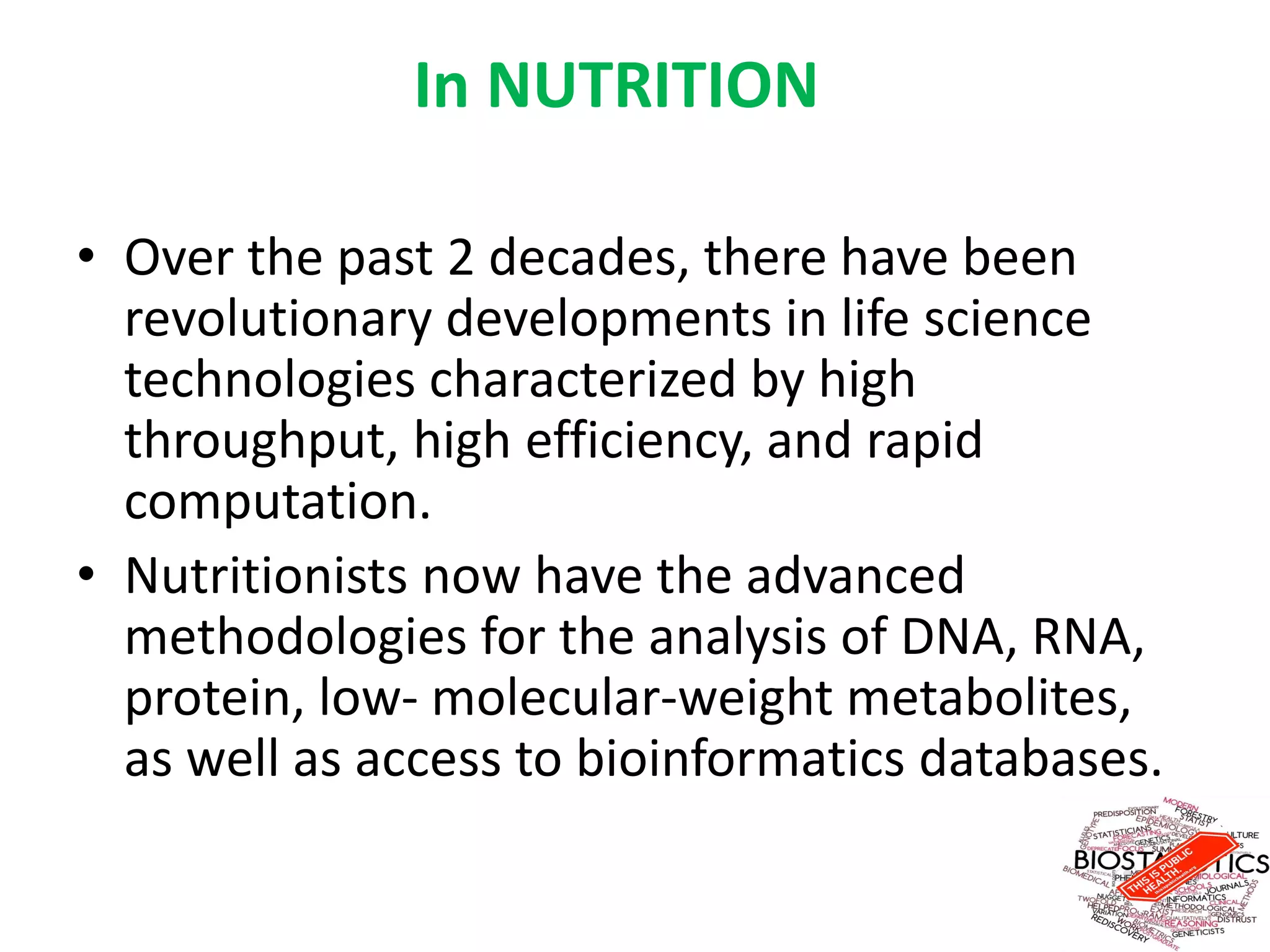 In NUTRITION
• Over the past 2 decades, there have been
revolutionary developments in life science
technologies characterized by high
throughput, high efficiency, and rapid
computation.
• Nutritionists now have the advanced
methodologies for the analysis of DNA, RNA,
protein, low- molecular-weight metabolites,
as well as access to bioinformatics databases.
 