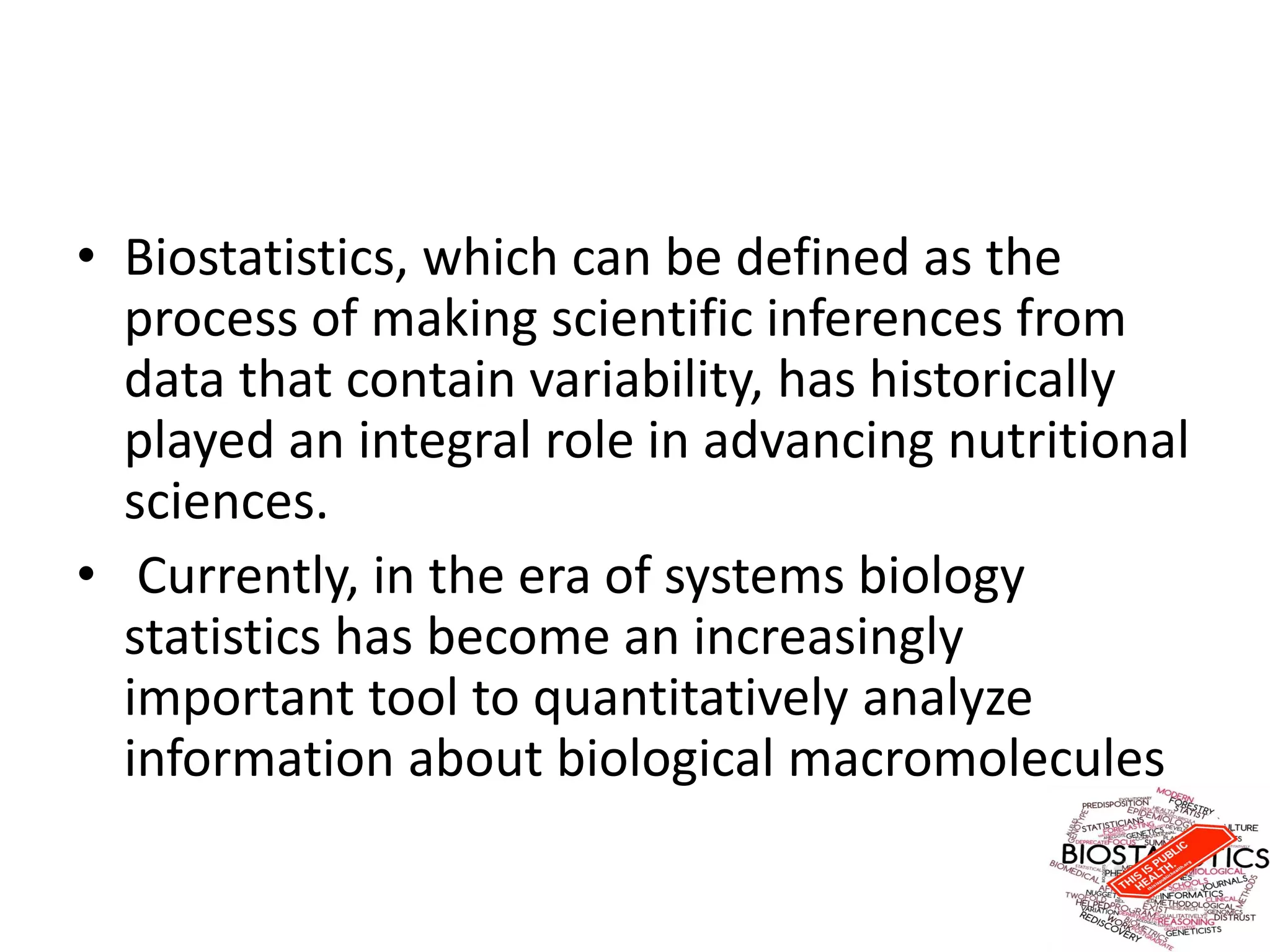 • Biostatistics, which can be defined as the
process of making scientific inferences from
data that contain variability, has historically
played an integral role in advancing nutritional
sciences.
• Currently, in the era of systems biology
statistics has become an increasingly
important tool to quantitatively analyze
information about biological macromolecules
 