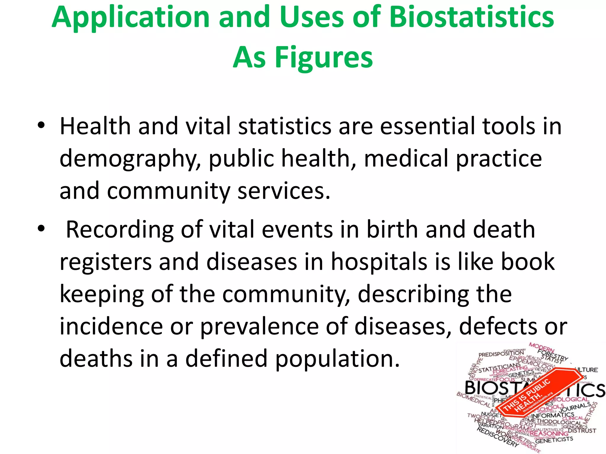 Application and Uses of Biostatistics
As Figures
• Health and vital statistics are essential tools in
demography, public health, medical practice
and community services.
• Recording of vital events in birth and death
registers and diseases in hospitals is like book
keeping of the community, describing the
incidence or prevalence of diseases, defects or
deaths in a defined population.
 
