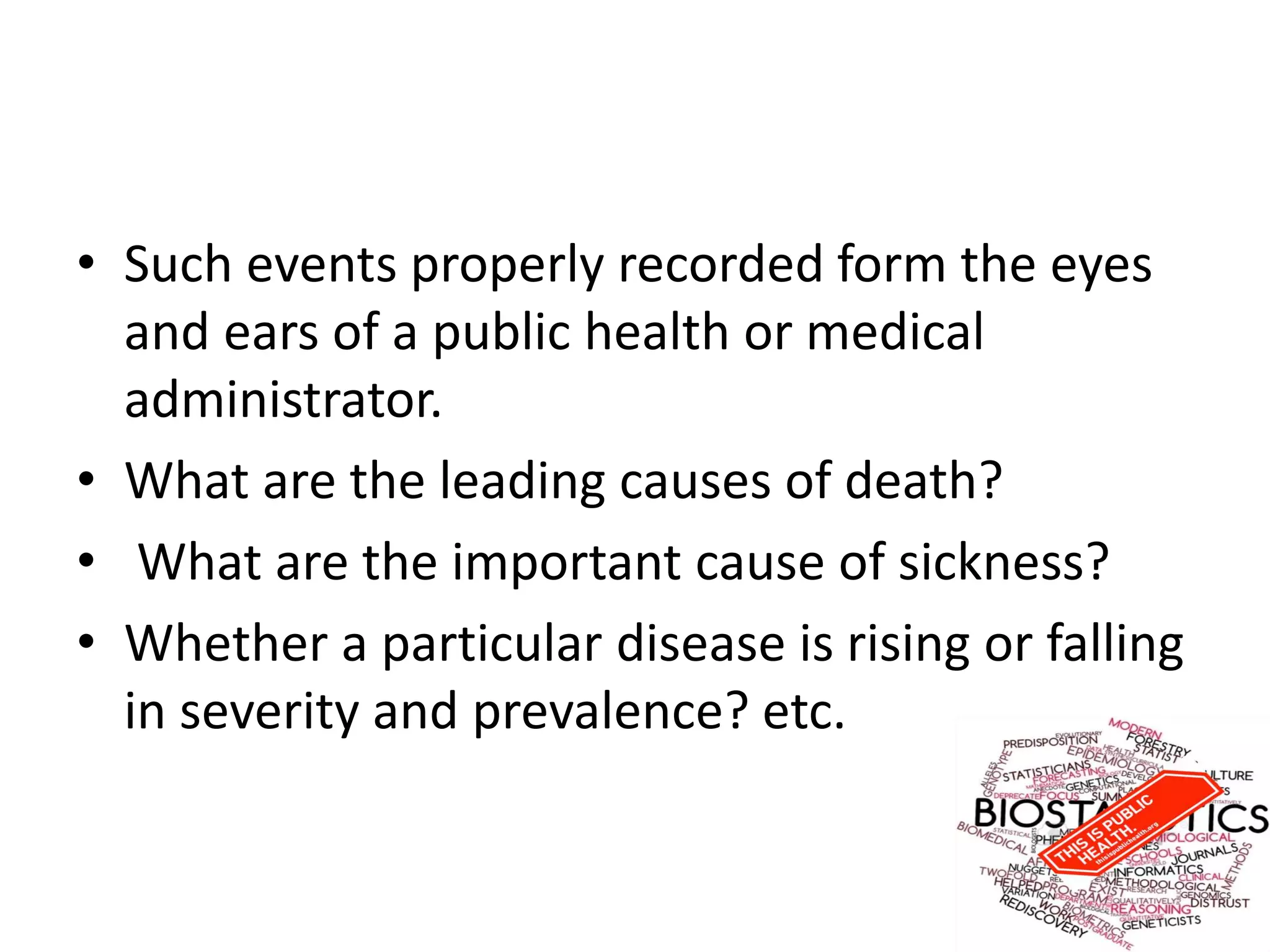 • Such events properly recorded form the eyes
and ears of a public health or medical
administrator.
• What are the leading causes of death?
• What are the important cause of sickness?
• Whether a particular disease is rising or falling
in severity and prevalence? etc.
 