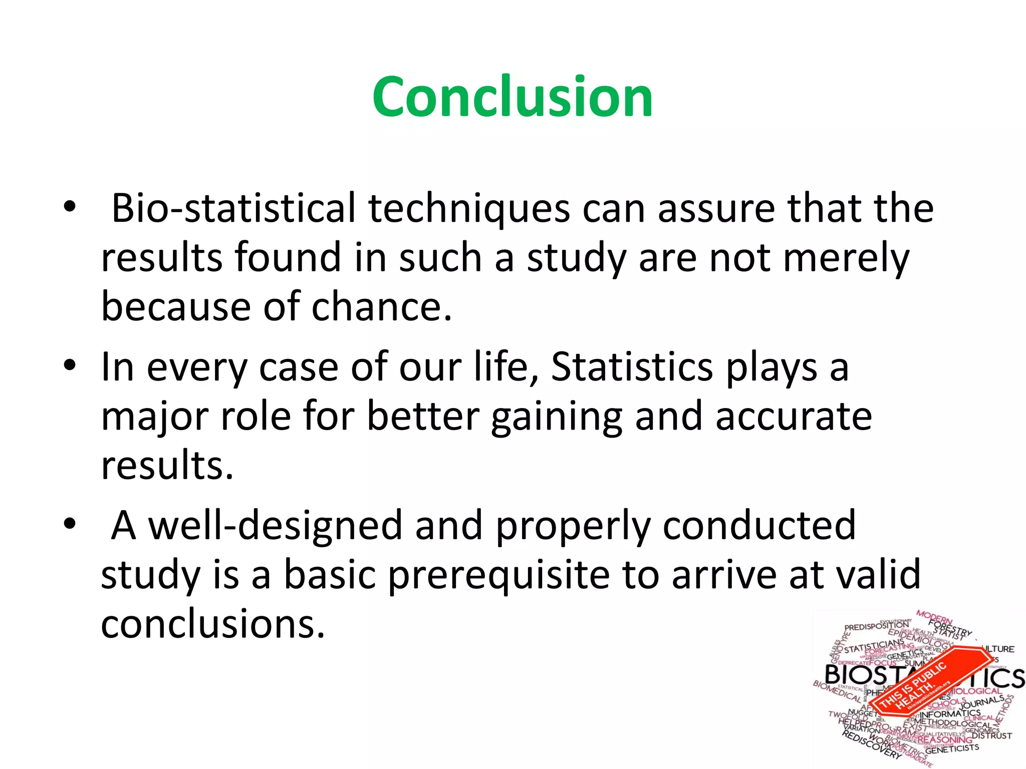 Conclusion
• Bio-statistical techniques can assure that the
results found in such a study are not merely
because of chance.
• In every case of our life, Statistics plays a
major role for better gaining and accurate
results.
• A well-designed and properly conducted
study is a basic prerequisite to arrive at valid
conclusions.
 