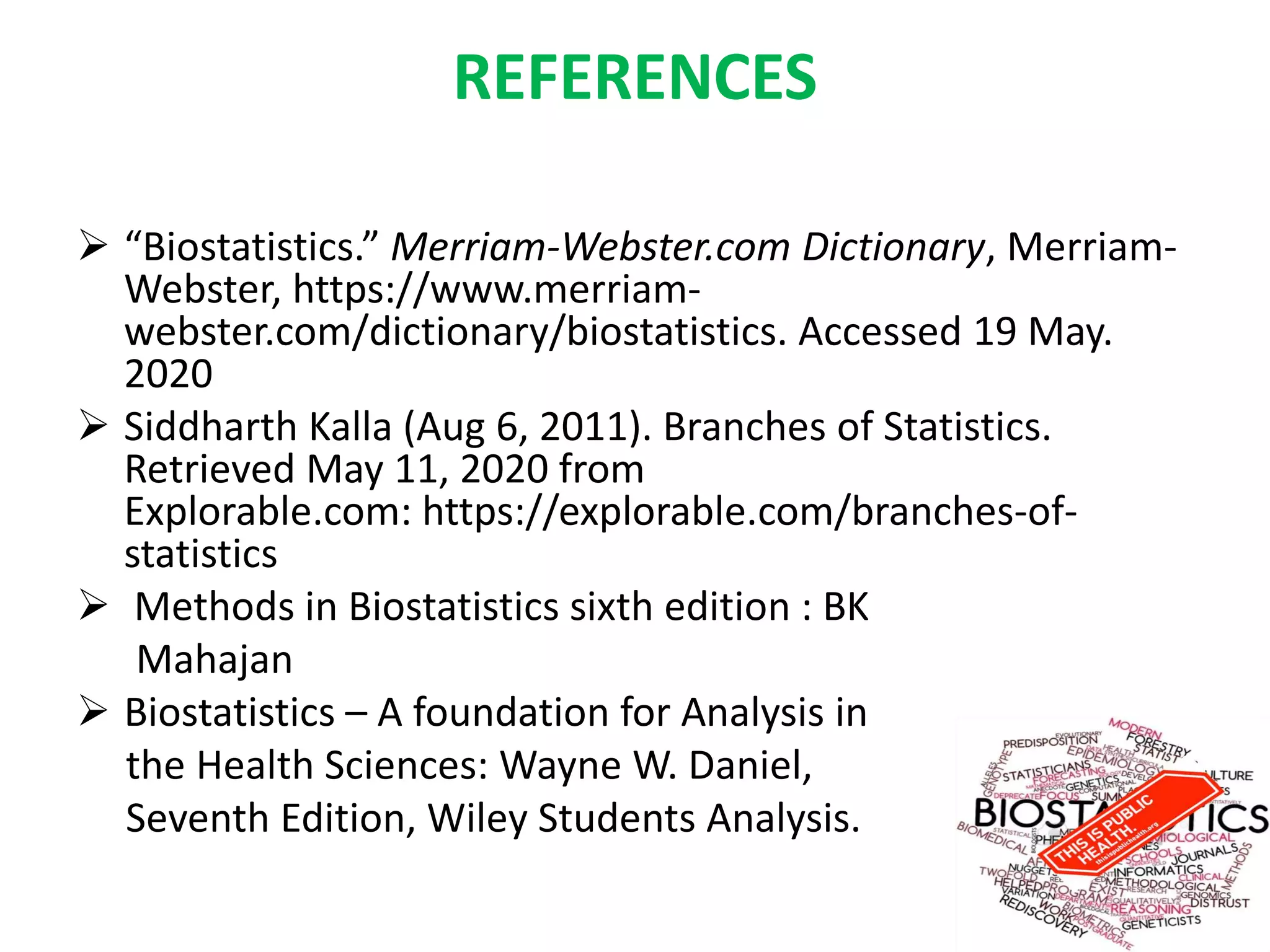 REFERENCES
 “Biostatistics.” Merriam-Webster.com Dictionary, Merriam-
Webster, https://www.merriam-
webster.com/dictionary/biostatistics. Accessed 19 May.
2020
 Siddharth Kalla (Aug 6, 2011). Branches of Statistics.
Retrieved May 11, 2020 from
Explorable.com: https://explorable.com/branches-of-
statistics
 Methods in Biostatistics sixth edition : BK
Mahajan
 Biostatistics – A foundation for Analysis in
the Health Sciences: Wayne W. Daniel,
Seventh Edition, Wiley Students Analysis.
 
