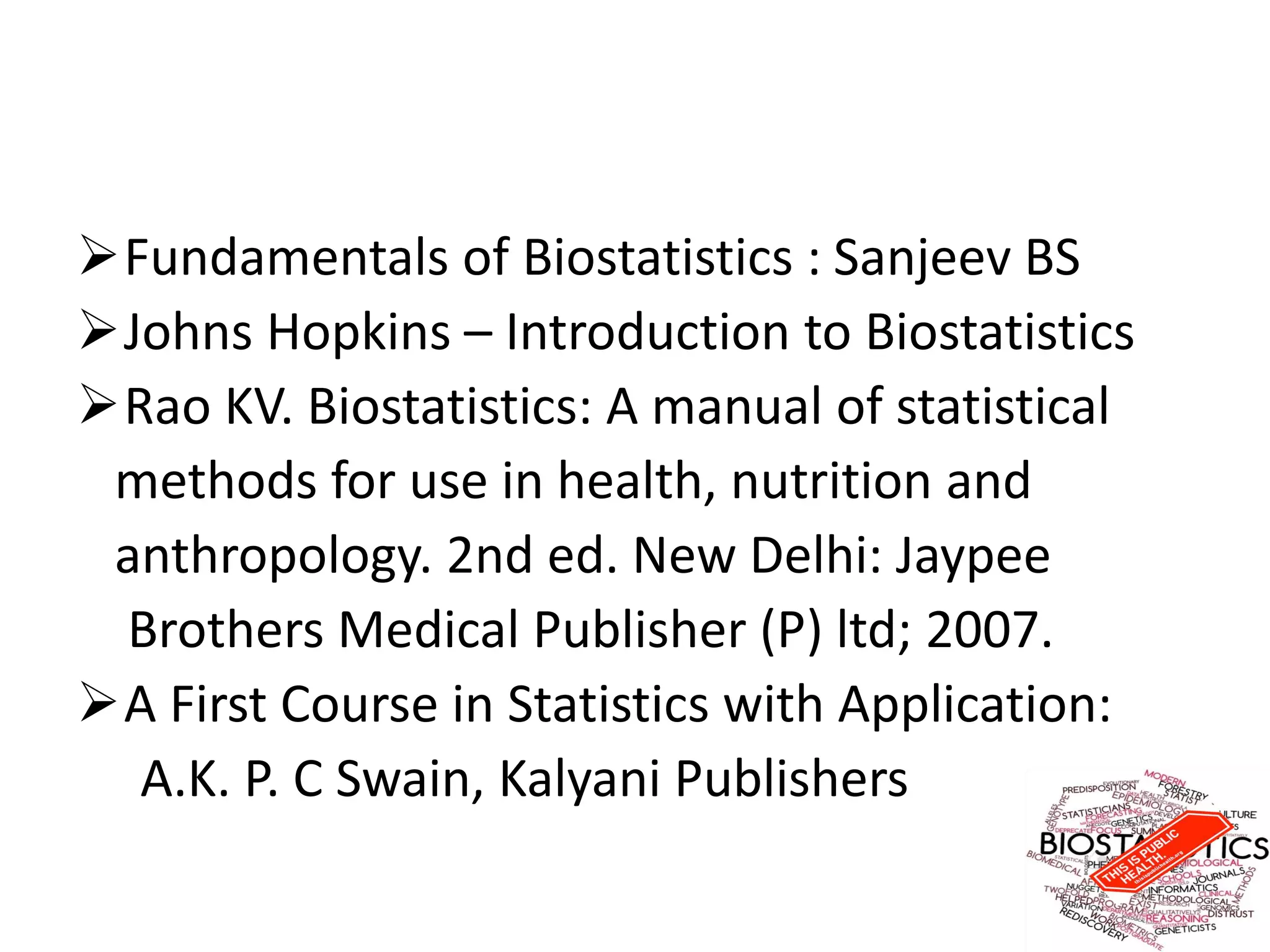 Fundamentals of Biostatistics : Sanjeev BS
Johns Hopkins – Introduction to Biostatistics
Rao KV. Biostatistics: A manual of statistical
methods for use in health, nutrition and
anthropology. 2nd ed. New Delhi: Jaypee
Brothers Medical Publisher (P) ltd; 2007.
A First Course in Statistics with Application:
A.K. P. C Swain, Kalyani Publishers
 