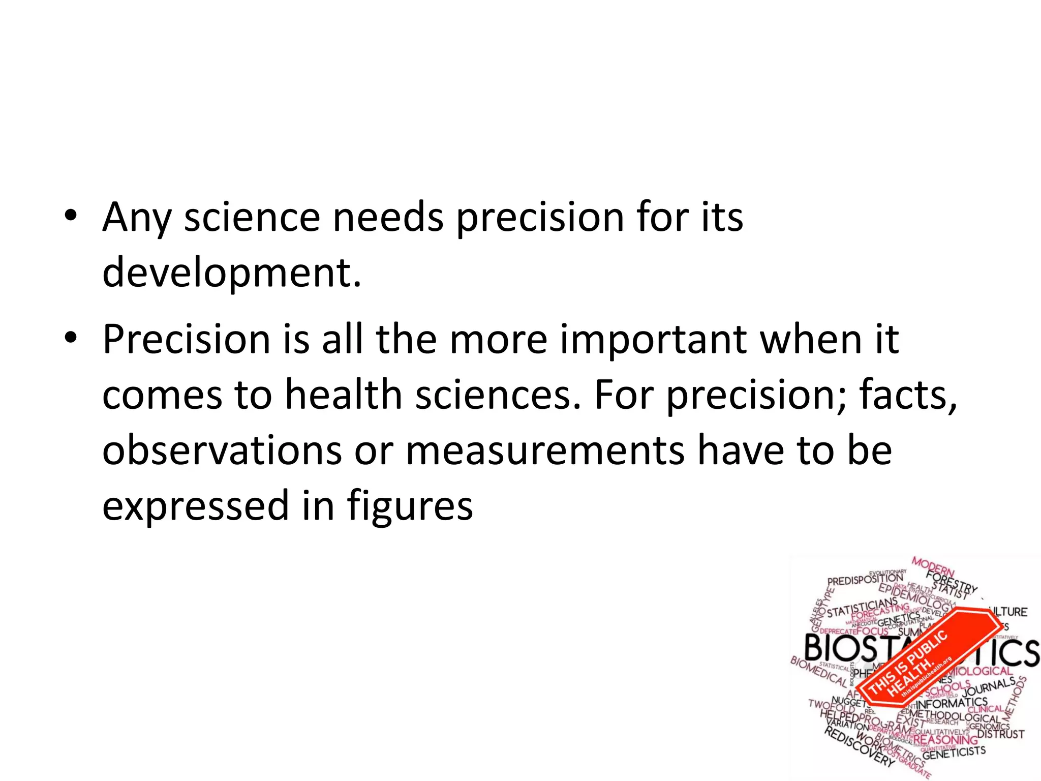• Any science needs precision for its
development.
• Precision is all the more important when it
comes to health sciences. For precision; facts,
observations or measurements have to be
expressed in figures
 