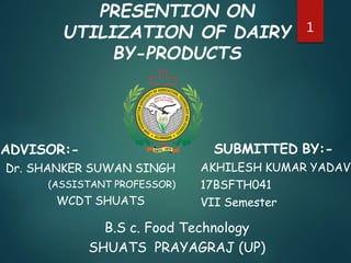 PRESENTION ON
UTILIZATION OF DAIRY
BY-PRODUCTS
ADVISOR:-
Dr. SHANKER SUWAN SINGH
(ASSISTANT PROFESSOR)
WCDT SHUATS
SUBMITTED BY:-
AKHILESH KUMAR YADAV
17BSFTH041
VII Semester
B.S c. Food Technology
SHUATS PRAYAGRAJ (UP)
1
 