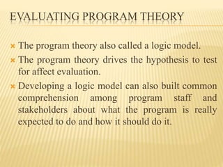 EVALUATING PROGRAM THEORY
 The program theory also called a logic model.
 The program theory drives the hypothesis to test
for affect evaluation.
 Developing a logic model can also built common
comprehension among program staff and
stakeholders about what the program is really
expected to do and how it should do it.
 