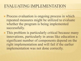 EVALUATING IMPLEMENTATION
 Process evaluation is ongoing process in which
repeated measures might be utilized to evaluate
whether the program is being implemented
successfully.
 This problem is particularly critical because many
innovations, particularly in areas like education a
significant number of components depend on the
right implementation and will fail if the earlier
implementation was not done correctly.
 