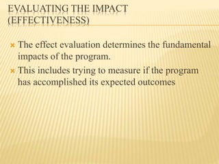 EVALUATING THE IMPACT
(EFFECTIVENESS)
 The effect evaluation determines the fundamental
impacts of the program.
 This includes trying to measure if the program
has accomplished its expected outcomes
 
