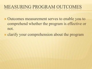 MEASURING PROGRAM OUTCOMES
 Outcomes measurement serves to enable you to
comprehend whether the program is effective or
not.
 clarify your comprehension about the program
 