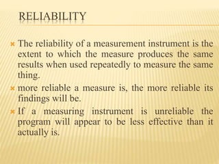 RELIABILITY
 The reliability of a measurement instrument is the
extent to which the measure produces the same
results when used repeatedly to measure the same
thing.
 more reliable a measure is, the more reliable its
findings will be.
 If a measuring instrument is unreliable the
program will appear to be less effective than it
actually is.
 