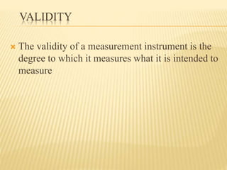 VALIDITY
 The validity of a measurement instrument is the
degree to which it measures what it is intended to
measure
 