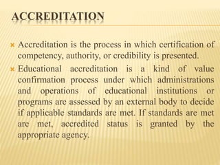 ACCREDITATION
 Accreditation is the process in which certification of
competency, authority, or credibility is presented.
 Educational accreditation is a kind of value
confirmation process under which administrations
and operations of educational institutions or
programs are assessed by an external body to decide
if applicable standards are met. If standards are met
are met, accredited status is granted by the
appropriate agency.
 