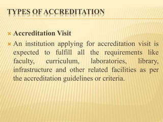 TYPES OF ACCREDITATION
 Accreditation Visit
 An institution applying for accreditation visit is
expected to fulfill all the requirements like
faculty, curriculum, laboratories, library,
infrastructure and other related facilities as per
the accreditation guidelines or criteria.
 