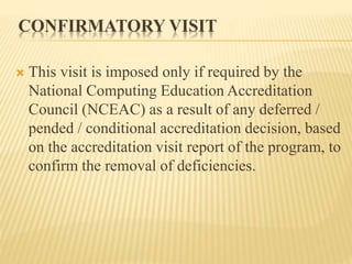 CONFIRMATORY VISIT
 This visit is imposed only if required by the
National Computing Education Accreditation
Council (NCEAC) as a result of any deferred /
pended / conditional accreditation decision, based
on the accreditation visit report of the program, to
confirm the removal of deficiencies.
 