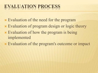 EVALUATION PROCESS
 Evaluation of the need for the program
 Evaluation of program design or logic theory
 Evaluation of how the program is being
implemented
 Evaluation of the program's outcome or impact
 