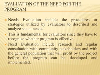 EVALUATION OF THE NEED FOR THE
PROGRAM
 Needs Evaluation include the procedures or
strategies utilized by evaluators to described and
analyze social needs.
 This is fundamental for evaluators since they have to
recognize whether program is effective.
 Need Evaluation include research and regular
consultation with community stakeholders and with
the general population that will profit by the project
before the program can be developed and
implemented.
 
