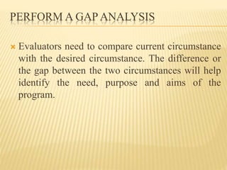 PERFORM A GAP ANALYSIS
 Evaluators need to compare current circumstance
with the desired circumstance. The difference or
the gap between the two circumstances will help
identify the need, purpose and aims of the
program.
 