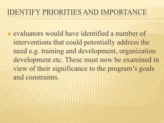 IDENTIFY PRIORITIES AND IMPORTANCE
 evaluators would have identified a number of
interventions that could potentially address the
need e.g. training and development, organization
development etc. These must now be examined in
view of their significance to the program’s goals
and constraints.
 