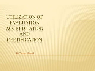 UTILIZATION OF
EVALUATION
ACCREDITATION
AND
CERTIFICATION
By Younas Ahmad
 