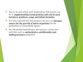  Due to its rich amino acid composition, fish protein can
be as supplementing cereal proteins and can be used
in bakery products, soups and infant formulas.
 It is also reported that fish proteins can serve as nitrogen
source for the growth of micro organisms for the
production of extracellular lipases .
 the fish protein hydrolysates also possess various bio-
activities such as antioxidative, antithrombic and
antihypertensive properties
 