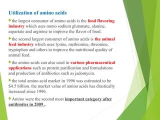 Utilization of amino acids
the largest consumer of amino acids is the food flavoring
industry which uses mono sodium glutamate, alanine,
aspartate and arginine to improve the flavor of food.
the second largest consumer of amino acids is the animal
feed industry which uses lysine, methionine, threonine,
tryptophan and others to improve the nutritional quality of
animal feed.
the amino acids can also used in various pharmaceutical
applications such as protein purification and formulations
and production of antibiotics such as jadomycin.
the total amino acid market in 1996 was estimated to be
$4.5 billion. the market value of amino acids has drastically
increased since 1996.
Amino were the second most important category after
antibiotics in 2009 .
 