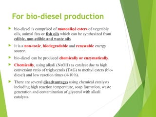 For bio-diesel production
 bio-diesel is comprised of monoalkyl esters of vegetable
oils, animal fats or fish oils which can be synthesized from
edible, non-edible and waste oils
 It is a non-toxic, biodegradable and renewable energy
source.
 bio-diesel can be produced chemically or enzymatically.
 Chemically, using alkali (NaOH) as catalyst due to high
conversion ratio of triglycerols (TAG) to methyl esters (bio-
diesel) and low reaction times (4-10 h).
 There are several disadvantages using chemical catalysts
including high reaction temperature, soap formation, waste
generation and contamination of glycerol with alkali
catalysts.
 