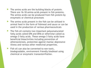  The amino acids are the building blocks of protein.
There are 16-18 amino acids present in fish proteins.
The amino acids can be produced from fish protein by
enzymatic or chemical processes
 The amino acids present in the fish can be utilized in
animal feed in the form of fishmeal and sauce or can be
used in the production of various pharmaceuticals
 The fish oil contains two important polyunsaturated
fatty acids called EPA and DHA or otherwise called as
omega-3 fatty acids. These omega-3 fatty acids have
beneficial bioactivities including prevention of
atherosclerosis, protection against maniac–depressive
illness and various other medicinal properties.
 Fish oil can also be converted to non-toxic,
biodegradable, environment friendly biodiesel using
chemical or enzymatic transesterifiation.
 