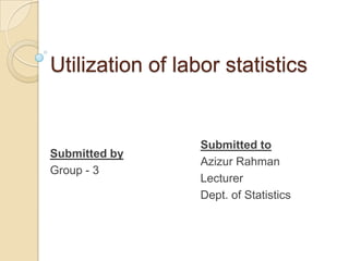 Utilization of labor statistics

Submitted by
Group - 3

Submitted to
Azizur Rahman
Lecturer
Dept. of Statistics

 