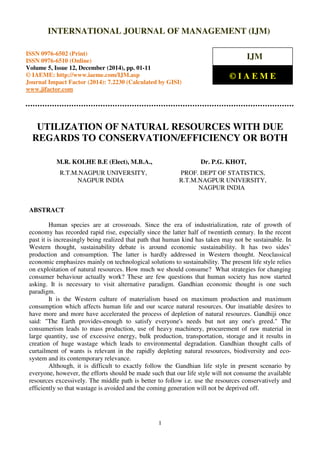 International Journal of Management (IJM), ISSN 0976 – 6502(Print), ISSN 0976 - 6510(Online),
Volume 5, Issue 12, December (2014), pp. 01-11 © IAEME
1
UTILIZATION OF NATURAL RESOURCES WITH DUE
REGARDS TO CONSERVATION/EFFICIENCY OR BOTH
M.R. KOLHE B.E (Elect), M.B.A., Dr. P.G. KHOT,
R.T.M.NAGPUR UNIVERSITY, PROF. DEPT OF STATISTICS,
NAGPUR INDIA R.T.M.NAGPUR UNIVERSITY,
NAGPUR INDIA
ABSTRACT
Human species are at crossroads. Since the era of industrialization, rate of growth of
economy has recorded rapid rise, especially since the latter half of twentieth century. In the recent
past it is increasingly being realized that path that human kind has taken may not be sustainable. In
Western thought, sustainability debate is around economic sustainability. It has two sides’
production and consumption. The latter is hardly addressed in Western thought. Neoclassical
economic emphasizes mainly on technological solutions to sustainability. The present life style relies
on exploitation of natural resources. How much we should consume? What strategies for changing
consumer behaviour actually work? These are few questions that human society has now started
asking. It is necessary to visit alternative paradigm. Gandhian economic thought is one such
paradigm.
It is the Western culture of materialism based on maximum production and maximum
consumption which affects human life and our scarce natural resources. Our insatiable desires to
have more and more have accelerated the process of depletion of natural resources. Gandhiji once
said: "The Earth provides-enough to satisfy everyone's needs but not any one's greed." The
consumerism leads to mass production, use of heavy machinery, procurement of raw material in
large quantity, use of excessive energy, bulk production, transportation, storage and it results in
creation of huge wastage which leads to environmental degradation. Gandhian thought calls of
curtailment of wants is relevant in the rapidly depleting natural resources, biodiversity and eco-
system and its contemporary relevance.
Although, it is difficult to exactly follow the Gandhian life style in present scenario by
everyone, however, the efforts should be made such that our life style will not consume the available
resources excessively. The middle path is better to follow i.e. use the resources conservatively and
efficiently so that wastage is avoided and the coming generation will not be deprived off.
INTERNATIONAL JOURNAL OF MANAGEMENT (IJM)
ISSN 0976-6502 (Print)
ISSN 0976-6510 (Online)
Volume 5, Issue 12, December (2014), pp. 01-11
© IAEME: http://www.iaeme.com/IJM.asp
Journal Impact Factor (2014): 7.2230 (Calculated by GISI)
www.jifactor.com
IJM
© I A E M E
 