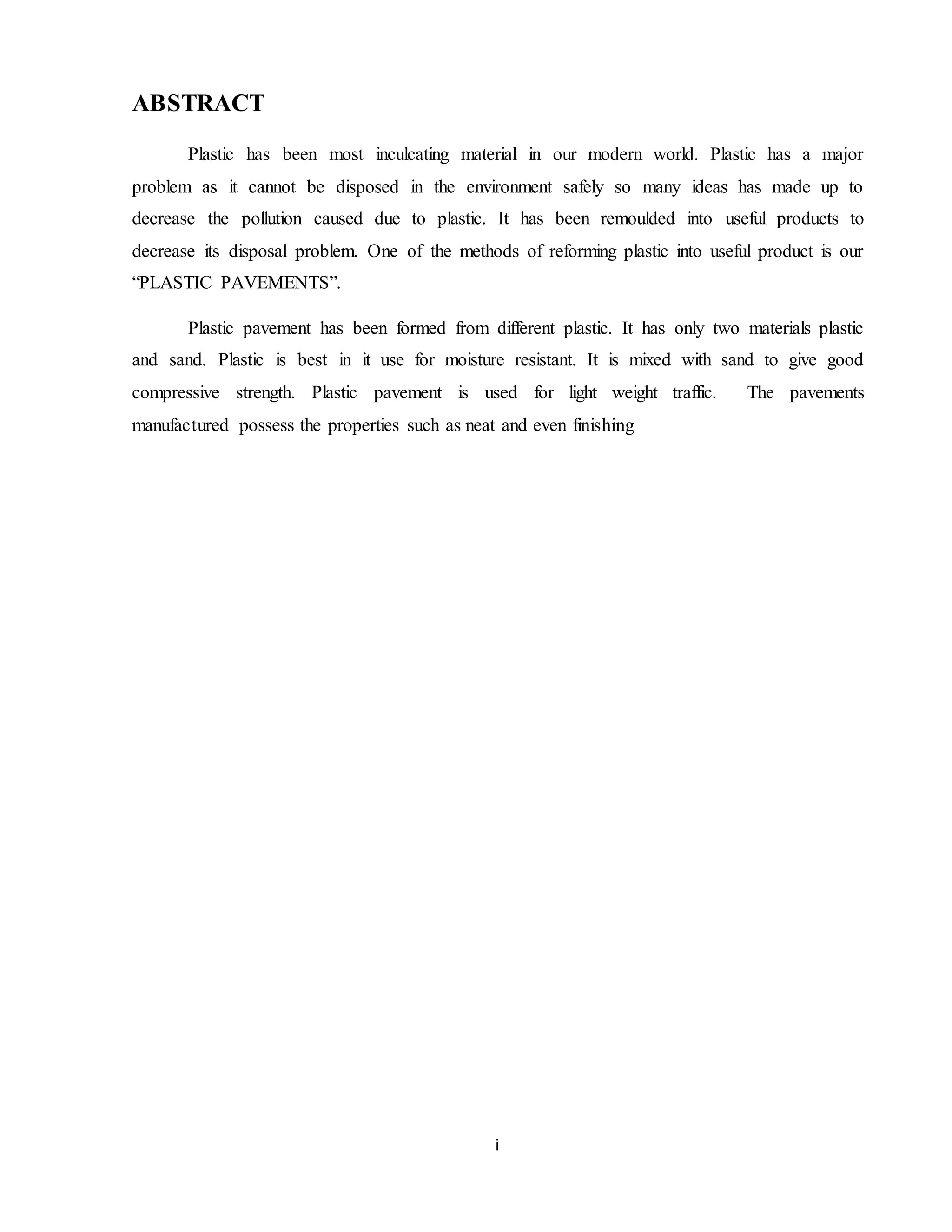 i
ABSTRACT
Plastic has been most inculcating material in our modern world. Plastic has a major
problem as it cannot be disposed in the environment safely so many ideas has made up to
decrease the pollution caused due to plastic. It has been remoulded into useful products to
decrease its disposal problem. One of the methods of reforming plastic into useful product is our
“PLASTIC PAVEMENTS”.
Plastic pavement has been formed from different plastic. It has only two materials plastic
and sand. Plastic is best in it use for moisture resistant. It is mixed with sand to give good
compressive strength. Plastic pavement is used for light weight traffic. The pavements
manufactured possess the properties such as neat and even finishing
 