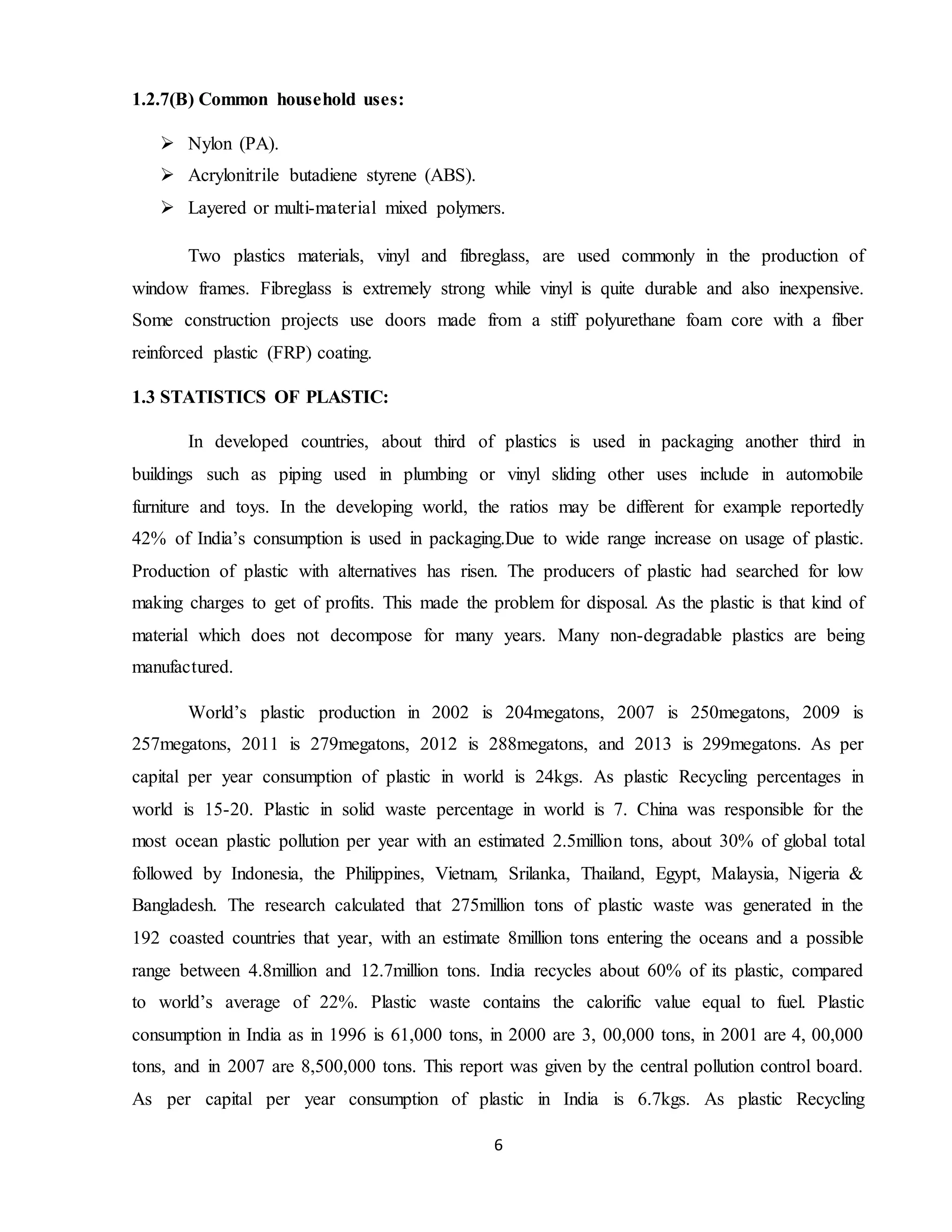 6
1.2.7(B) Common household uses:
 Nylon (PA).
 Acrylonitrile butadiene styrene (ABS).
 Layered or multi-material mixed polymers.
Two plastics materials, vinyl and fibreglass, are used commonly in the production of
window frames. Fibreglass is extremely strong while vinyl is quite durable and also inexpensive.
Some construction projects use doors made from a stiff polyurethane foam core with a fiber
reinforced plastic (FRP) coating.
1.3 STATISTICS OF PLASTIC:
In developed countries, about third of plastics is used in packaging another third in
buildings such as piping used in plumbing or vinyl sliding other uses include in automobile
furniture and toys. In the developing world, the ratios may be different for example reportedly
42% of India’s consumption is used in packaging.Due to wide range increase on usage of plastic.
Production of plastic with alternatives has risen. The producers of plastic had searched for low
making charges to get of profits. This made the problem for disposal. As the plastic is that kind of
material which does not decompose for many years. Many non-degradable plastics are being
manufactured.
World’s plastic production in 2002 is 204megatons, 2007 is 250megatons, 2009 is
257megatons, 2011 is 279megatons, 2012 is 288megatons, and 2013 is 299megatons. As per
capital per year consumption of plastic in world is 24kgs. As plastic Recycling percentages in
world is 15-20. Plastic in solid waste percentage in world is 7. China was responsible for the
most ocean plastic pollution per year with an estimated 2.5million tons, about 30% of global total
followed by Indonesia, the Philippines, Vietnam, Srilanka, Thailand, Egypt, Malaysia, Nigeria &
Bangladesh. The research calculated that 275million tons of plastic waste was generated in the
192 coasted countries that year, with an estimate 8million tons entering the oceans and a possible
range between 4.8million and 12.7million tons. India recycles about 60% of its plastic, compared
to world’s average of 22%. Plastic waste contains the calorific value equal to fuel. Plastic
consumption in India as in 1996 is 61,000 tons, in 2000 are 3, 00,000 tons, in 2001 are 4, 00,000
tons, and in 2007 are 8,500,000 tons. This report was given by the central pollution control board.
As per capital per year consumption of plastic in India is 6.7kgs. As plastic Recycling
 