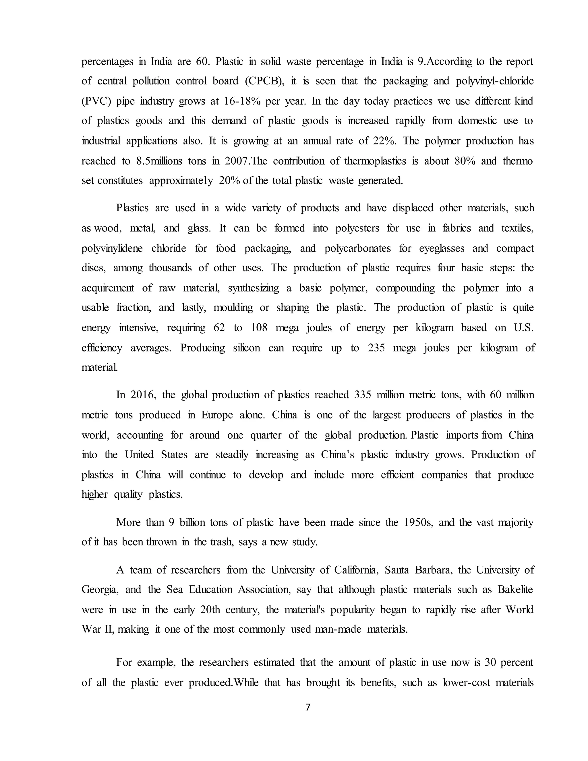 7
percentages in India are 60. Plastic in solid waste percentage in India is 9.According to the report
of central pollution control board (CPCB), it is seen that the packaging and polyvinyl-chloride
(PVC) pipe industry grows at 16-18% per year. In the day today practices we use different kind
of plastics goods and this demand of plastic goods is increased rapidly from domestic use to
industrial applications also. It is growing at an annual rate of 22%. The polymer production has
reached to 8.5millions tons in 2007.The contribution of thermoplastics is about 80% and thermo
set constitutes approximately 20% of the total plastic waste generated.
Plastics are used in a wide variety of products and have displaced other materials, such
as wood, metal, and glass. It can be formed into polyesters for use in fabrics and textiles,
polyvinylidene chloride for food packaging, and polycarbonates for eyeglasses and compact
discs, among thousands of other uses. The production of plastic requires four basic steps: the
acquirement of raw material, synthesizing a basic polymer, compounding the polymer into a
usable fraction, and lastly, moulding or shaping the plastic. The production of plastic is quite
energy intensive, requiring 62 to 108 mega joules of energy per kilogram based on U.S.
efficiency averages. Producing silicon can require up to 235 mega joules per kilogram of
material.
In 2016, the global production of plastics reached 335 million metric tons, with 60 million
metric tons produced in Europe alone. China is one of the largest producers of plastics in the
world, accounting for around one quarter of the global production. Plastic imports from China
into the United States are steadily increasing as China’s plastic industry grows. Production of
plastics in China will continue to develop and include more efficient companies that produce
higher quality plastics.
More than 9 billion tons of plastic have been made since the 1950s, and the vast majority
of it has been thrown in the trash, says a new study.
A team of researchers from the University of California, Santa Barbara, the University of
Georgia, and the Sea Education Association, say that although plastic materials such as Bakelite
were in use in the early 20th century, the material's popularity began to rapidly rise after World
War II, making it one of the most commonly used man-made materials.
For example, the researchers estimated that the amount of plastic in use now is 30 percent
of all the plastic ever produced.While that has brought its benefits, such as lower-cost materials
 