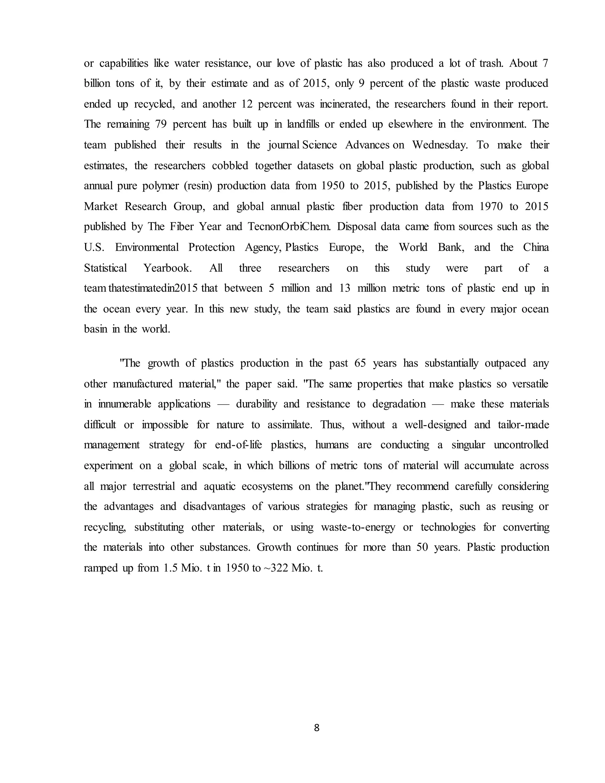 8
or capabilities like water resistance, our love of plastic has also produced a lot of trash. About 7
billion tons of it, by their estimate and as of 2015, only 9 percent of the plastic waste produced
ended up recycled, and another 12 percent was incinerated, the researchers found in their report.
The remaining 79 percent has built up in landfills or ended up elsewhere in the environment. The
team published their results in the journal Science Advances on Wednesday. To make their
estimates, the researchers cobbled together datasets on global plastic production, such as global
annual pure polymer (resin) production data from 1950 to 2015, published by the Plastics Europe
Market Research Group, and global annual plastic fiber production data from 1970 to 2015
published by The Fiber Year and TecnonOrbiChem. Disposal data came from sources such as the
U.S. Environmental Protection Agency, Plastics Europe, the World Bank, and the China
Statistical Yearbook. All three researchers on this study were part of a
team thatestimatedin2015 that between 5 million and 13 million metric tons of plastic end up in
the ocean every year. In this new study, the team said plastics are found in every major ocean
basin in the world.
"The growth of plastics production in the past 65 years has substantially outpaced any
other manufactured material," the paper said. "The same properties that make plastics so versatile
in innumerable applications — durability and resistance to degradation — make these materials
difficult or impossible for nature to assimilate. Thus, without a well-designed and tailor-made
management strategy for end-of-life plastics, humans are conducting a singular uncontrolled
experiment on a global scale, in which billions of metric tons of material will accumulate across
all major terrestrial and aquatic ecosystems on the planet."They recommend carefully considering
the advantages and disadvantages of various strategies for managing plastic, such as reusing or
recycling, substituting other materials, or using waste-to-energy or technologies for converting
the materials into other substances. Growth continues for more than 50 years. Plastic production
ramped up from 1.5 Mio. t in 1950 to ~322 Mio. t.
 