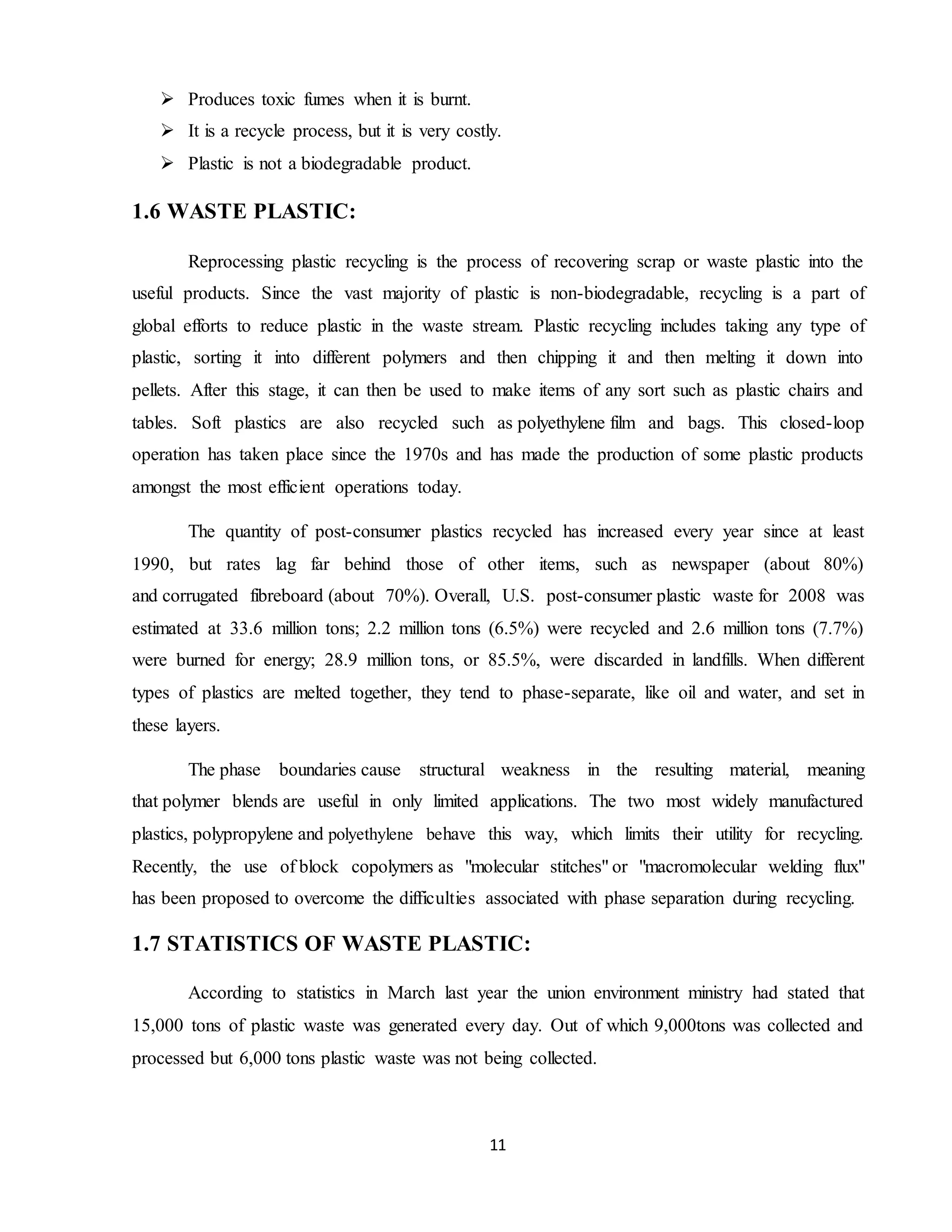 11
 Produces toxic fumes when it is burnt.
 It is a recycle process, but it is very costly.
 Plastic is not a biodegradable product.
1.6 WASTE PLASTIC:
Reprocessing plastic recycling is the process of recovering scrap or waste plastic into the
useful products. Since the vast majority of plastic is non-biodegradable, recycling is a part of
global efforts to reduce plastic in the waste stream. Plastic recycling includes taking any type of
plastic, sorting it into different polymers and then chipping it and then melting it down into
pellets. After this stage, it can then be used to make items of any sort such as plastic chairs and
tables. Soft plastics are also recycled such as polyethylene film and bags. This closed-loop
operation has taken place since the 1970s and has made the production of some plastic products
amongst the most efficient operations today.
The quantity of post-consumer plastics recycled has increased every year since at least
1990, but rates lag far behind those of other items, such as newspaper (about 80%)
and corrugated fibreboard (about 70%). Overall, U.S. post-consumer plastic waste for 2008 was
estimated at 33.6 million tons; 2.2 million tons (6.5%) were recycled and 2.6 million tons (7.7%)
were burned for energy; 28.9 million tons, or 85.5%, were discarded in landfills. When different
types of plastics are melted together, they tend to phase-separate, like oil and water, and set in
these layers.
The phase boundaries cause structural weakness in the resulting material, meaning
that polymer blends are useful in only limited applications. The two most widely manufactured
plastics, polypropylene and polyethylene behave this way, which limits their utility for recycling.
Recently, the use of block copolymers as "molecular stitches" or "macromolecular welding flux"
has been proposed to overcome the difficulties associated with phase separation during recycling.
1.7 STATISTICS OF WASTE PLASTIC:
According to statistics in March last year the union environment ministry had stated that
15,000 tons of plastic waste was generated every day. Out of which 9,000tons was collected and
processed but 6,000 tons plastic waste was not being collected.
 