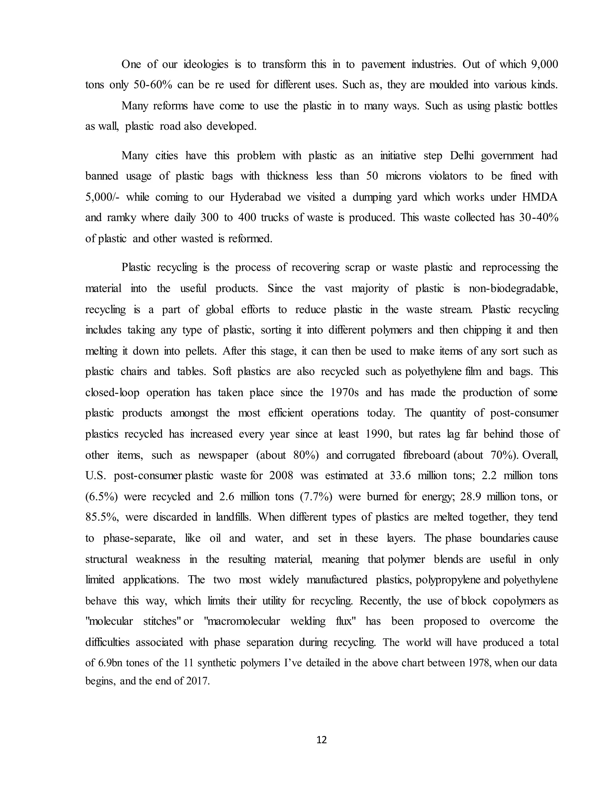 12
One of our ideologies is to transform this in to pavement industries. Out of which 9,000
tons only 50-60% can be re used for different uses. Such as, they are moulded into various kinds.
Many reforms have come to use the plastic in to many ways. Such as using plastic bottles
as wall, plastic road also developed.
Many cities have this problem with plastic as an initiative step Delhi government had
banned usage of plastic bags with thickness less than 50 microns violators to be fined with
5,000/- while coming to our Hyderabad we visited a dumping yard which works under HMDA
and ramky where daily 300 to 400 trucks of waste is produced. This waste collected has 30-40%
of plastic and other wasted is reformed.
Plastic recycling is the process of recovering scrap or waste plastic and reprocessing the
material into the useful products. Since the vast majority of plastic is non-biodegradable,
recycling is a part of global efforts to reduce plastic in the waste stream. Plastic recycling
includes taking any type of plastic, sorting it into different polymers and then chipping it and then
melting it down into pellets. After this stage, it can then be used to make items of any sort such as
plastic chairs and tables. Soft plastics are also recycled such as polyethylene film and bags. This
closed-loop operation has taken place since the 1970s and has made the production of some
plastic products amongst the most efficient operations today. The quantity of post-consumer
plastics recycled has increased every year since at least 1990, but rates lag far behind those of
other items, such as newspaper (about 80%) and corrugated fibreboard (about 70%). Overall,
U.S. post-consumer plastic waste for 2008 was estimated at 33.6 million tons; 2.2 million tons
(6.5%) were recycled and 2.6 million tons (7.7%) were burned for energy; 28.9 million tons, or
85.5%, were discarded in landfills. When different types of plastics are melted together, they tend
to phase-separate, like oil and water, and set in these layers. The phase boundaries cause
structural weakness in the resulting material, meaning that polymer blends are useful in only
limited applications. The two most widely manufactured plastics, polypropylene and polyethylene
behave this way, which limits their utility for recycling. Recently, the use of block copolymers as
"molecular stitches" or "macromolecular welding flux" has been proposed to overcome the
difficulties associated with phase separation during recycling. The world will have produced a total
of 6.9bn tones of the 11 synthetic polymers I’ve detailed in the above chart between 1978, when our data
begins, and the end of 2017.
 